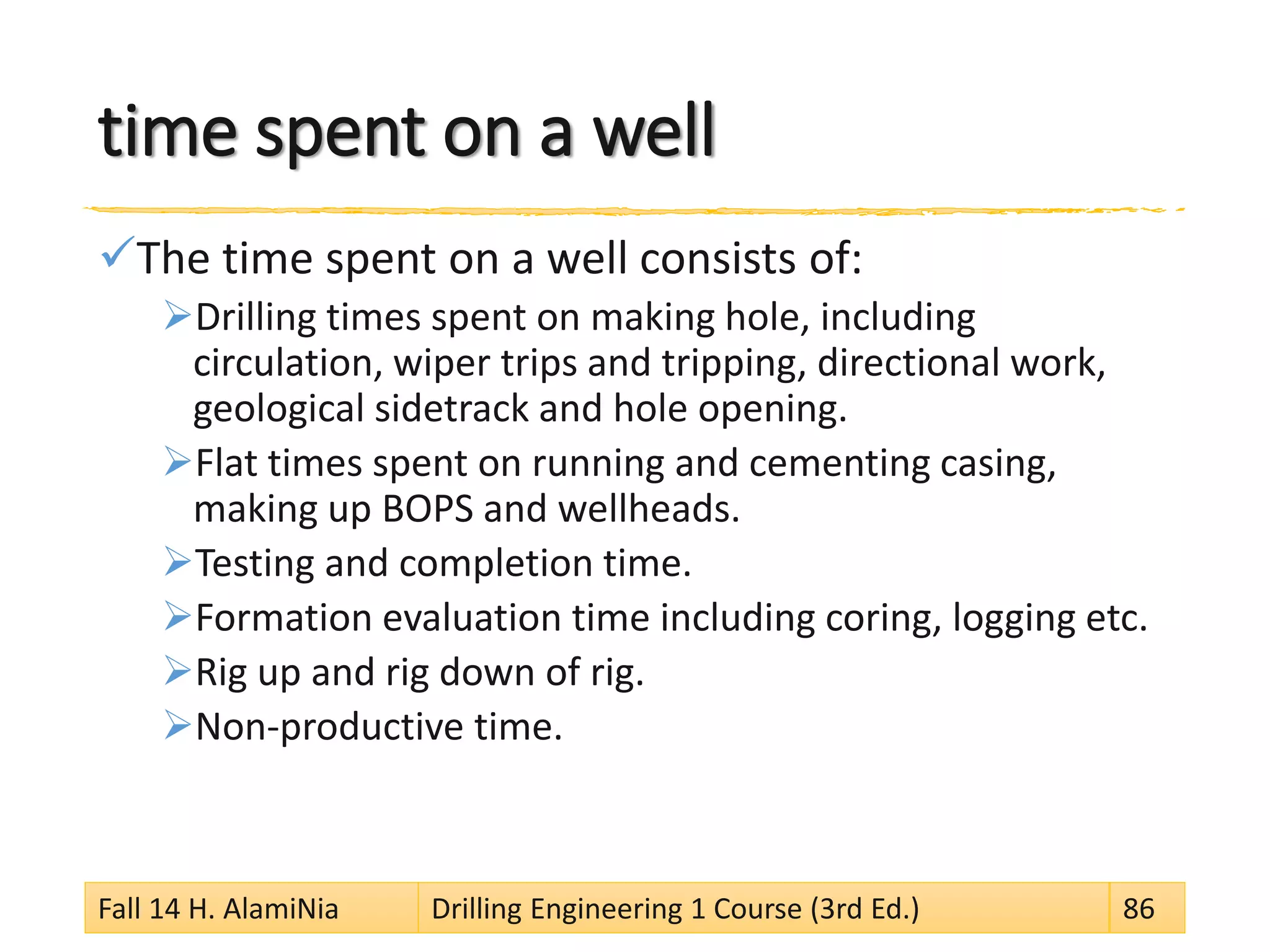time spent on a well
The time spent on a well consists of:
Drilling times spent on making hole, including
circulation, wiper trips and tripping, directional work,
geological sidetrack and hole opening.
Flat times spent on running and cementing casing,
making up BOPS and wellheads.
Testing and completion time.
Formation evaluation time including coring, logging etc.
Rig up and rig down of rig.
Non-productive time.
Fall 14 H. AlamiNia Drilling Engineering 1 Course (3rd Ed.) 86
 