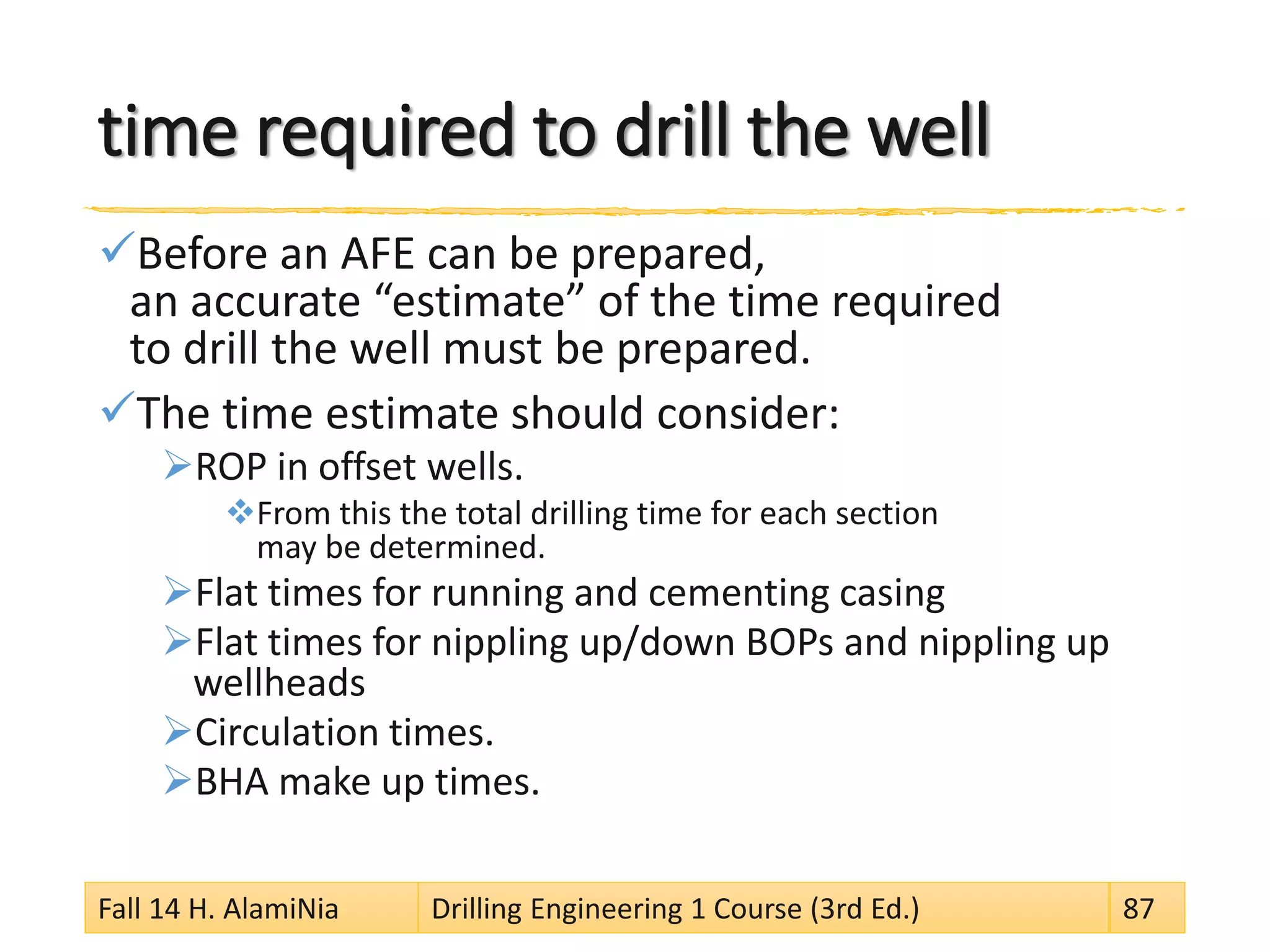 time required to drill the well
Before an AFE can be prepared,
an accurate “estimate” of the time required
to drill the well must be prepared.
The time estimate should consider:
ROP in offset wells.
From this the total drilling time for each section
may be determined.
Flat times for running and cementing casing
Flat times for nippling up/down BOPs and nippling up
wellheads
Circulation times.
BHA make up times.
Fall 14 H. AlamiNia Drilling Engineering 1 Course (3rd Ed.) 87
 