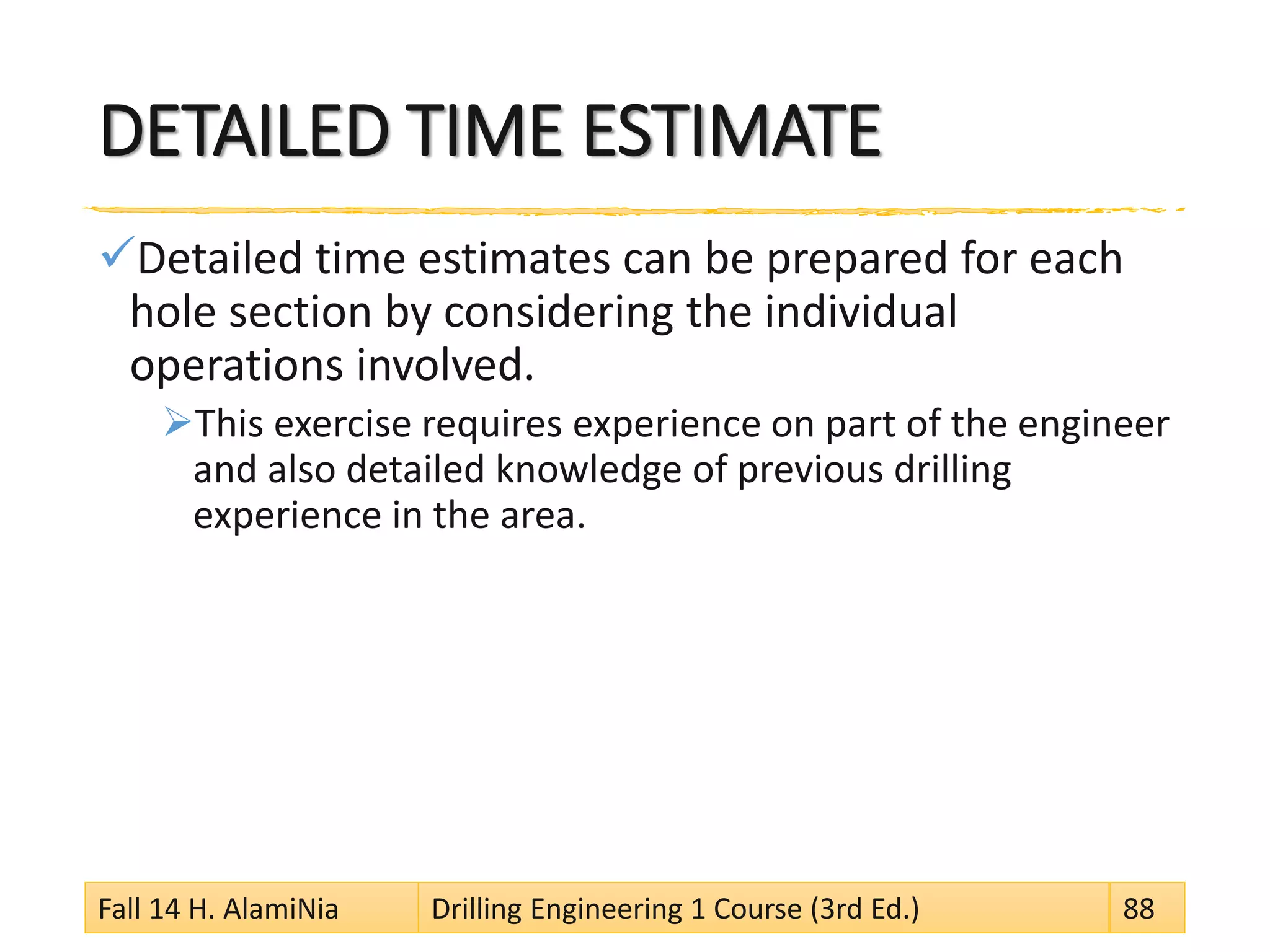 DETAILED TIME ESTIMATE
Detailed time estimates can be prepared for each
hole section by considering the individual
operations involved.
This exercise requires experience on part of the engineer
and also detailed knowledge of previous drilling
experience in the area.
Fall 14 H. AlamiNia Drilling Engineering 1 Course (3rd Ed.) 88
 