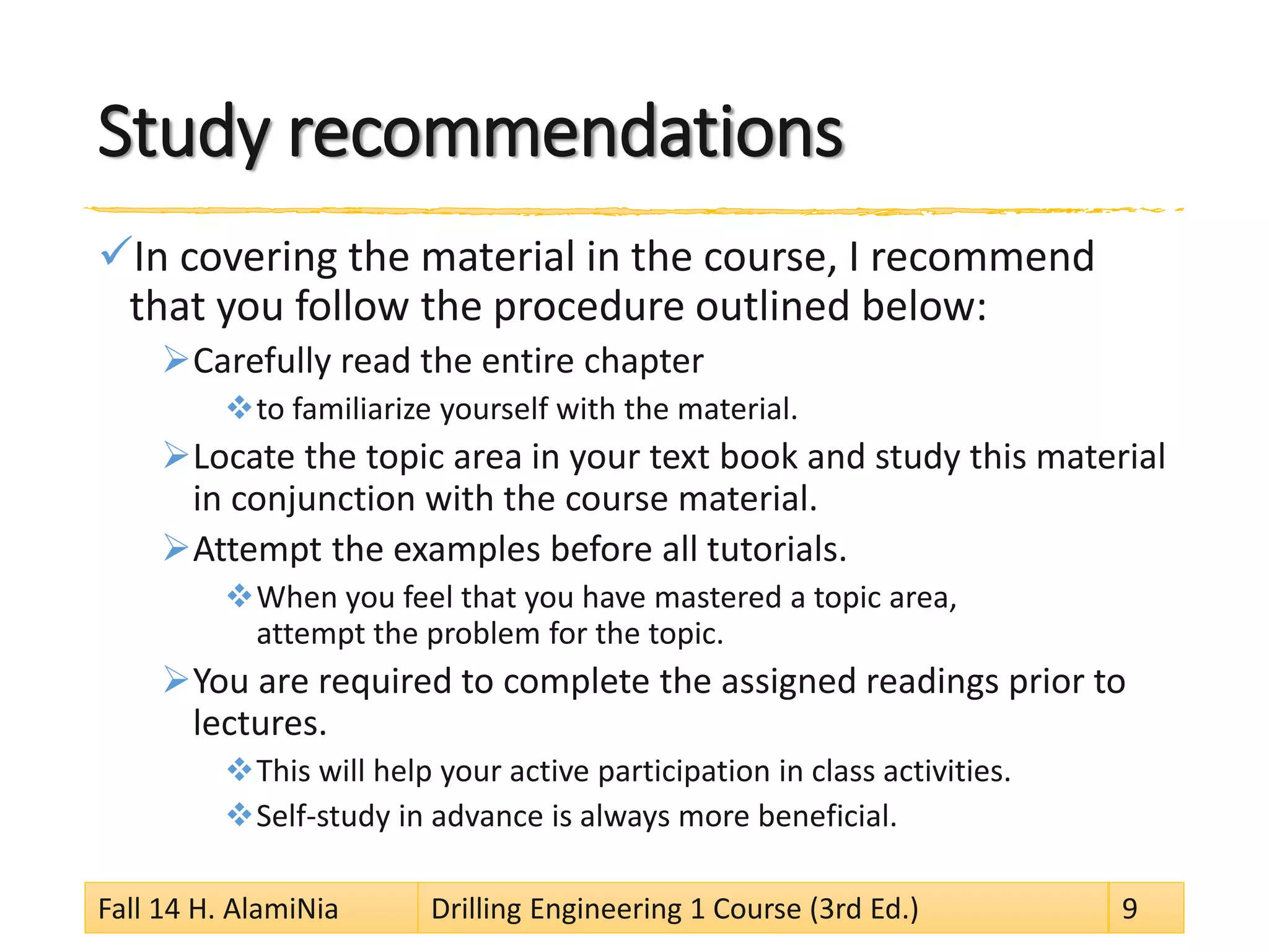 Study recommendations
In covering the material in the course, I recommend
that you follow the procedure outlined below:
Carefully read the entire chapter
to familiarize yourself with the material.
Locate the topic area in your text book and study this material
in conjunction with the course material.
Attempt the examples before all tutorials.
When you feel that you have mastered a topic area,
attempt the problem for the topic.
You are required to complete the assigned readings prior to
lectures.
This will help your active participation in class activities.
Self-study in advance is always more beneficial.
Fall 14 H. AlamiNia Drilling Engineering 1 Course (3rd Ed.) 9
 