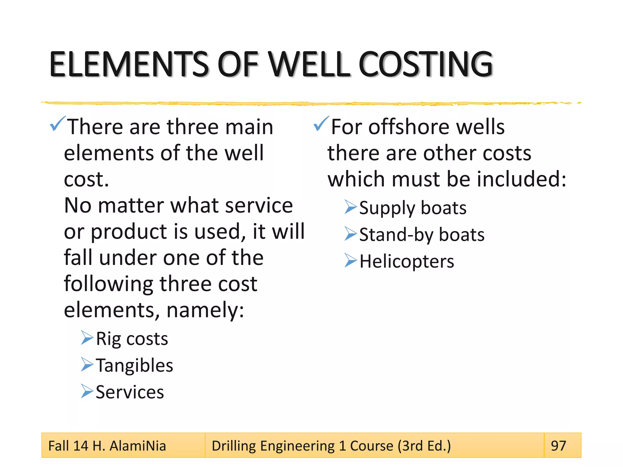 ELEMENTS OF WELL COSTING
There are three main
elements of the well
cost.
No matter what service
or product is used, it will
fall under one of the
following three cost
elements, namely:
Rig costs
Tangibles
Services
For offshore wells
there are other costs
which must be included:
Supply boats
Stand-by boats
Helicopters
Fall 14 H. AlamiNia Drilling Engineering 1 Course (3rd Ed.) 97
 
