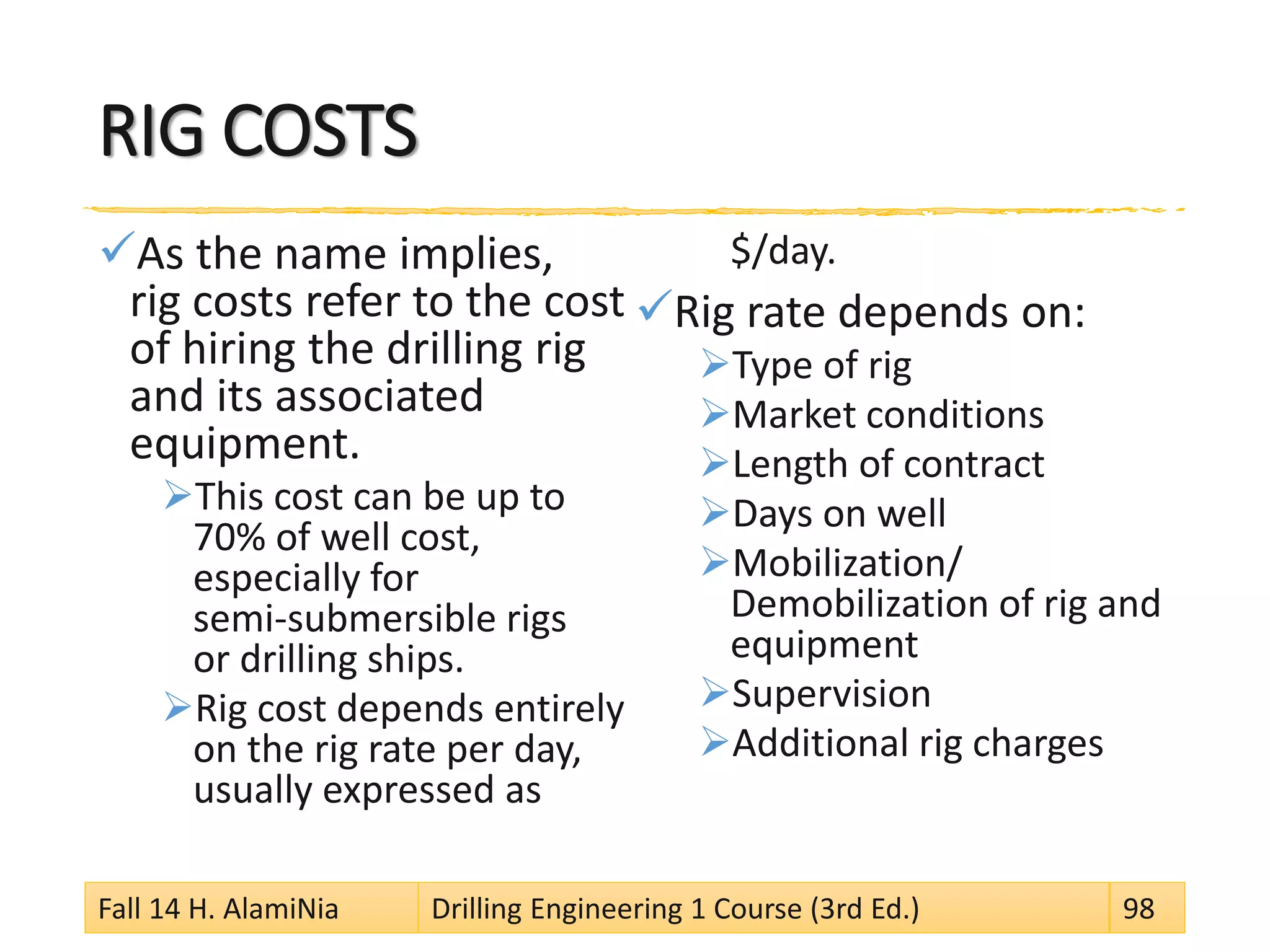RIG COSTS
As the name implies,
rig costs refer to the cost
of hiring the drilling rig
and its associated
equipment.
This cost can be up to
70% of well cost,
especially for
semi-submersible rigs
or drilling ships.
Rig cost depends entirely
on the rig rate per day,
usually expressed as
$/day.
Rig rate depends on:
Type of rig
Market conditions
Length of contract
Days on well
Mobilization/
Demobilization of rig and
equipment
Supervision
Additional rig charges
Fall 14 H. AlamiNia Drilling Engineering 1 Course (3rd Ed.) 98
 
