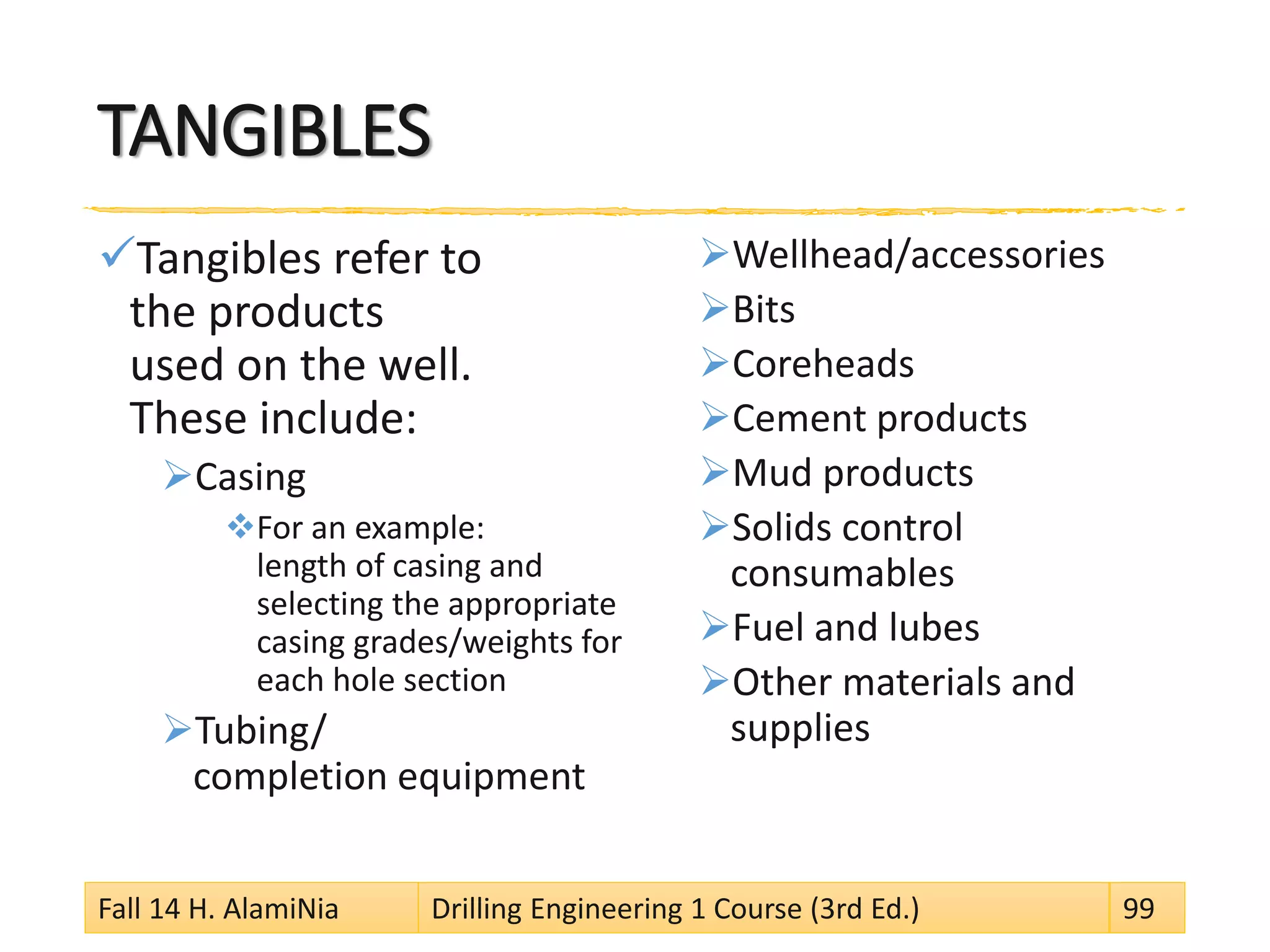 TANGIBLES
Tangibles refer to
the products
used on the well.
These include:
Casing
For an example:
length of casing and
selecting the appropriate
casing grades/weights for
each hole section
Tubing/
completion equipment
Wellhead/accessories
Bits
Coreheads
Cement products
Mud products
Solids control
consumables
Fuel and lubes
Other materials and
supplies
Fall 14 H. AlamiNia Drilling Engineering 1 Course (3rd Ed.) 99
 