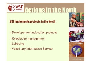Actions in the North
VSF implements projects in the North


- Developement education projects

- Knowledge management
- Lobbying
- Veterinary Information Service


                                       www.vsfe.org
 