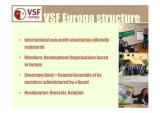 VSF Europa structure
• international non-profit association officially
  registered

• Members: Development Organisations based
  in Europe

• Governing Body = General Assembly of its
  members administered by a Board

• Headquarter: Brussels, Belgium

                                                    www.vsfe.org
 