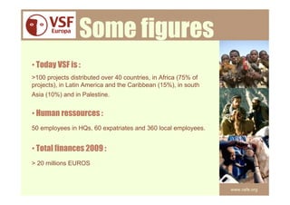 Some figures
• Today VSF is :
>100 projects distributed over 40 countries, in Africa (75% of
projects), in Latin America and the Caribbean (15%), in south
Asia (10%) and in Palestine.


• Human ressources :
50 employees in HQs, 60 expatriates and 360 local employees.


• Total finances 2009 :
> 20 millions EUROS



                                                                 www.vsfe.org
 
