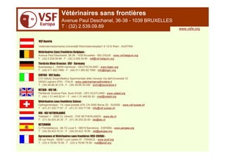 Vétérinaires sans frontières
                        Avenue Paul Deschanel, 36-38 - 1039 BRUXELLES
                        T : (32) 2.539.09.89                                            www.vsfe.org


VSF Austria
Veterinärmedizinische Universität WienVeterinärplatz1 A 1210 Wien - AUSTRIA

Vétérinaires Sans Frontières Belgique :
Avenue Paul Deschanel, 36-38 - 1030 Bruxelles - BELGIQUE - www.vsf-belgium.org
T : (32) 2.539.09.89 - F : (32) 2.509.34.90 - vsf@vsf-belgium.org
Tierärzte Ohne Grenzen : VSF - Germany
Buenteweg 2 - 30559 Hannover - DEUTSCHLAND - www.togev.org
T : (49) 511.953.7995 - F : (49) 511.953.82.7995 - info@togev.org
SIVTRO - VSF Italia :
C/O Istituto Zooprofilattico Sperimentale delle Venezie Via dell’Università 10
35020 Legnaro (PD) - ITALIA - www.veterinarisenzafrontiere.it
T : (39) 49.88.30.319 - F : (39) 49.88.30.046 - sivtro@izsvenezie.it
VETAID - VSF UK :
Pentlands Science Park, Bush EH26 - OPZ SCOTLAND - www.vetaid.org
T : (44) 1.31.445.62.41 - F : (44) 1.31.445.62.42 - mail@vetaid.org
Vétérinaires sans frontières Suisse :
Optingenstrasse - 14, case postale 479, CH-3000 Berne 25 - SUISSE - www.vsf-suisse.ch
T : (41) 31.332.77.67 - F : (41) 31.332.77.66 - info@vsf-suisse.ch
DIO - VSF NETHERLANDS
Yalelaan 1 - 3584 CL Utrecht - THE NETHERLANDS - www.dio.nl
T : (31) 30.253.20.32 - F : (31) 30.253.20.50 - dio@dio.nl
VETERMON
C/ Floridablanca - 66-72 Local 5 - 08015 Barcelona - ESPAÑA - www.pangea.org
T : (34) 93.423.70.31 - F : (34) 93.423.18.95 - vsf@pangea.org
Agronomes et Vétérinaires sans frontières (VSF-CICDA) :
58 rue Raulin - 69361 Lyon cedex 07 - FRANCE - www.avsf.org
T : (33) 4.78.69.79.59 - F : (33) 4.78.69.79.56 - avsf@avsf.org
 