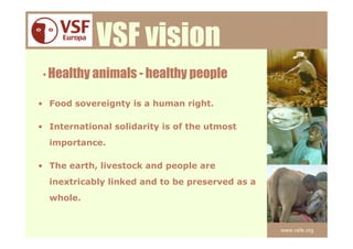 VSF vision
 • Healthy animals - healthy people

• Food sovereignty is a human right.

• International solidarity is of the utmost
  importance.

• The earth, livestock and people are
  inextricably linked and to be preserved as a
  whole.


                                                 www.vsfe.org
 