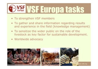 VSF Europa tasks
• To strengthen VSF members
• To gather and share information regarding results
  and experience in the field (knowledge management)
• To sensitize the wider public on the role of the
  livestock as key factor for sustainable development.
• Worldwide advocacy




                                               www.vsfe.org
 