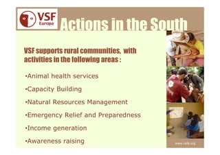Actions in the South
VSF supports rural communities, with
activities in the following areas :

•Animal health services

•Capacity Building

•Natural Resources Management

•Emergency Relief and Preparedness

•Income generation

•Awareness raising                     www.vsfe.org
 