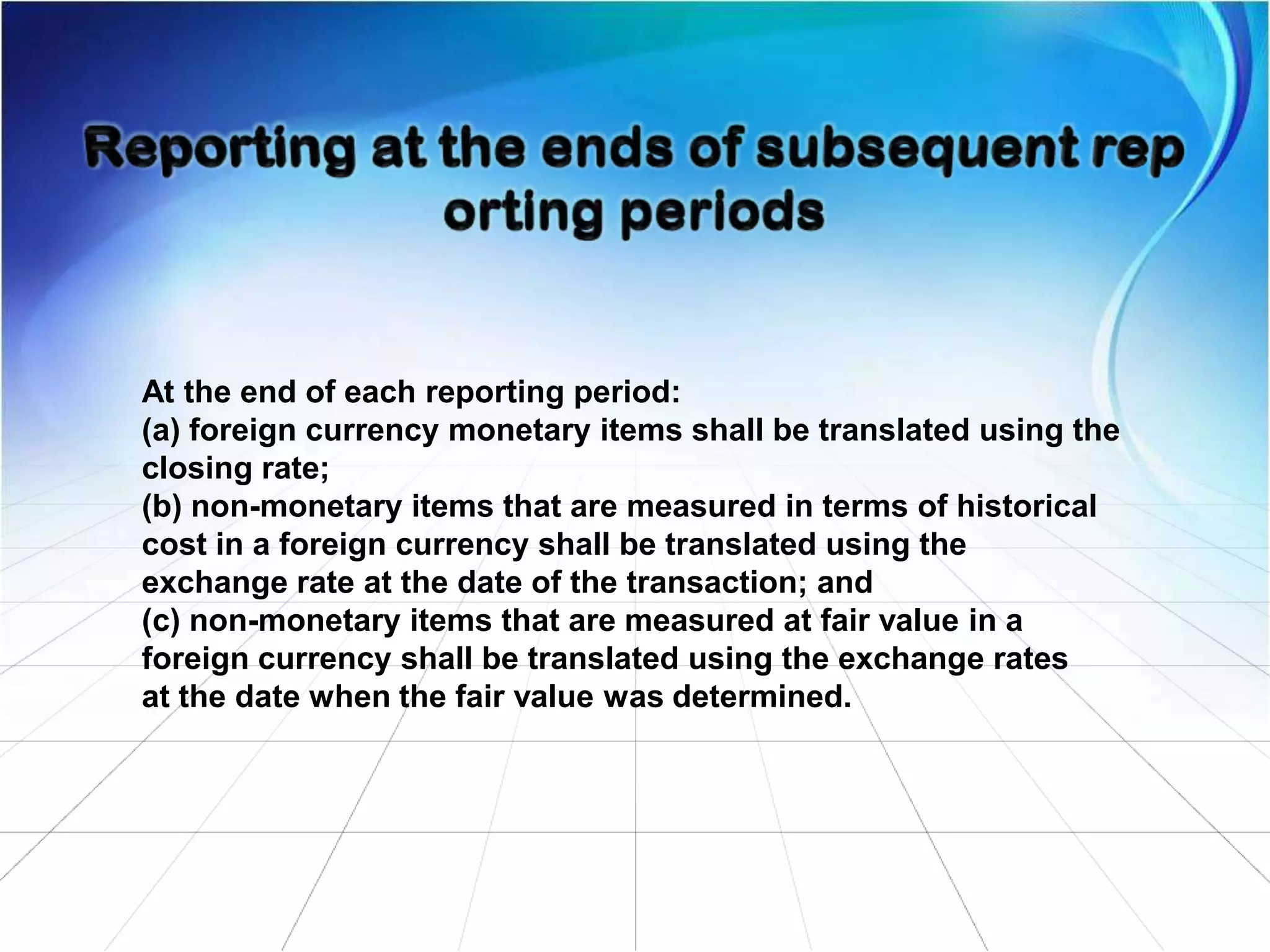 At the end of each reporting period:
(a) foreign currency monetary items shall be translated using the
closing rate;
(b) non-monetary items that are measured in terms of historical
cost in a foreign currency shall be translated using the
exchange rate at the date of the transaction; and
(c) non-monetary items that are measured at fair value in a
foreign currency shall be translated using the exchange rates
at the date when the fair value was determined.
 