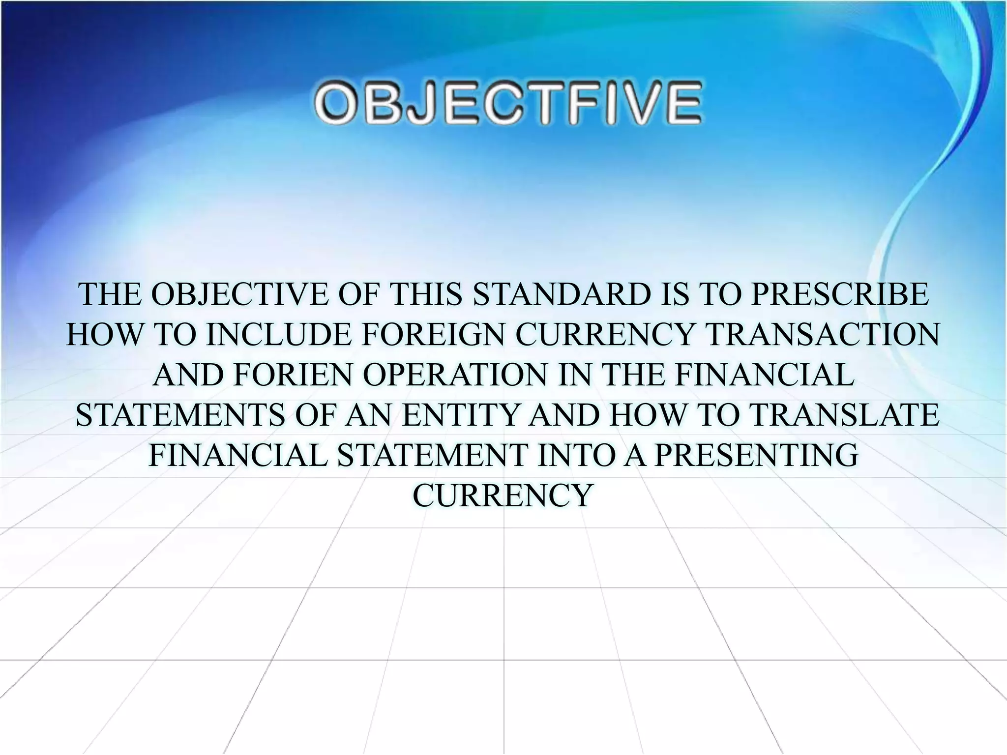 THE OBJECTIVE OF THIS STANDARD IS TO PRESCRIBE
HOW TO INCLUDE FOREIGN CURRENCY TRANSACTION
AND FORIEN OPERATION IN THE FINANCIAL
STATEMENTS OF AN ENTITY AND HOW TO TRANSLATE
FINANCIAL STATEMENT INTO A PRESENTING
CURRENCY
 
