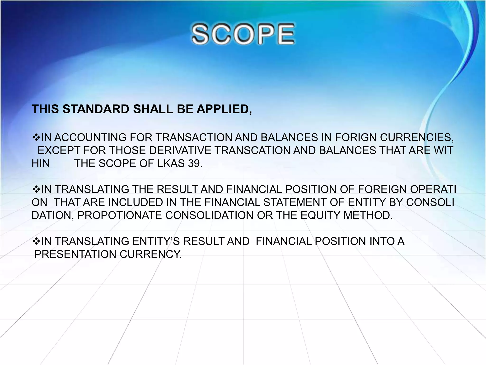 THIS STANDARD SHALL BE APPLIED,
IN ACCOUNTING FOR TRANSACTION AND BALANCES IN FORIGN CURRENCIES,
EXCEPT FOR THOSE DERIVATIVE TRANSCATION AND BALANCES THAT ARE WIT
HIN THE SCOPE OF LKAS 39.
IN TRANSLATING THE RESULT AND FINANCIAL POSITION OF FOREIGN OPERATI
ON THAT ARE INCLUDED IN THE FINANCIAL STATEMENT OF ENTITY BY CONSOLI
DATION, PROPOTIONATE CONSOLIDATION OR THE EQUITY METHOD.
IN TRANSLATING ENTITY’S RESULT AND FINANCIAL POSITION INTO A
PRESENTATION CURRENCY.
 