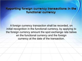 A foreign currency transaction shall be recorded, on
initial recognition in the functional currency, by applying to
the foreign currency amount the spot exchange rate betwe
en the functional currency and the foreign
currency at the date of the transaction.
 