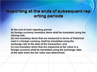 At the end of each reporting period:
(a) foreign currency monetary items shall be translated using the
closing rate;
(b) non-monetary items that are measured in terms of historical
cost in a foreign currency shall be translated using the
exchange rate at the date of the transaction; and
(c) non-monetary items that are measured at fair value in a
foreign currency shall be translated using the exchange rates
at the date when the fair value was determined.
 