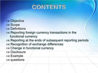  Objective
 Scope
 Definitions
 Reporting foreign currency transactions in the
functional currency
 Reporting at the ends of subsequent reporting periods
 Recognition of exchange differences
 Change in functional currency
 Disclosure
 Example
 questions
 