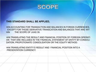 THIS STANDARD SHALL BE APPLIED,
IN ACCOUNTING FOR TRANSACTION AND BALANCES IN FORIGN CURRENCIES,
EXCEPT FOR THOSE DERIVATIVE TRANSCATION AND BALANCES THAT ARE WIT
HIN THE SCOPE OF LKAS 39.
IN TRANSLATING THE RESULT AND FINANCIAL POSITION OF FOREIGN OPERATI
ON THAT ARE INCLUDED IN THE FINANCIAL STATEMENT OF ENTITY BY CONSOLI
DATION, PROPOTIONATE CONSOLIDATION OR THE EQUITY METHOD.
IN TRANSLATING ENTITY’S RESULT AND FINANCIAL POSITION INTO A
PRESENTATION CURRENCY.
 