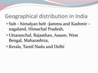 Geographical distribution in India 
 Sub – himalyan belt -Jammu and Kashmir – 
nagaland, Himachal Pradesh, 
Uttaranchal, Rajasthan, Assam, West 
Bengal, Maharashtra, 
Kerala, Tamil Nadu and Delhi 
 