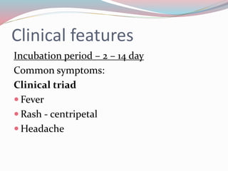 Clinical features 
Incubation period – 2 – 14 day 
Common symptoms: 
Clinical triad 
 Fever 
 Rash - centripetal 
Headache 
 