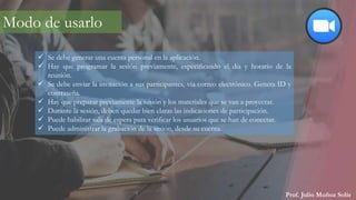 Prof. Julio Muñoz Solís
Modo de usarlo
 Se debe generar una cuenta personal en la aplicación.
 Hay que programar la sesión previamente, especificando el día y horario de la
reunión.
 Se debe enviar la invitación a sus participantes, vía correo electrónico. Genera ID y
contraseña.
 Hay que preparar previamente la sesión y los materiales que se van a proyectar.
 Durante la sesión, deben quedar bien claras las indicaciones de participación.
 Puede habilitar sala de espera para verificar los usuarios que se han de conectar.
 Puede administrar la grabación de la sesión, desde su cuenta.
 
