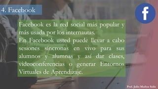 Prof. Julio Muñoz Solís
Facebook es la red social más popular y
más usada por los internautas.
En Facebook usted puede llevar a cabo
sesiones síncronas en vivo para sus
alumnos y alumnas y así dar clases,
videoconferencias o generar Entornos
Virtuales de Aprendizaje.
4. Facebook
 