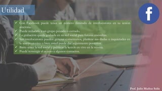 Prof. Julio Muñoz Solís
 Con Facebook puede tener un número ilimitado de interlocutores en su sesión
síncrona.
 Puede reducirlo a un grupo privado o cerrado.
 La grabación queda grabada en su red social para futuras consultas.
 Sus interlocutores pueden generar comentarios, plantear sus dudas o inquietudes en
la sesión en vivo o bien usted puede dar seguimiento posterior.
 Basta tener la red social y publicar la sesión en vivo en la misma.
 Puede restringir el acceso a algunos contactos.
Utilidad
 