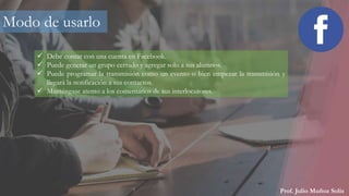 Prof. Julio Muñoz Solís
Modo de usarlo
 Debe contar con una cuenta en Facebook.
 Puede generar un grupo cerrado y agregar solo a sus alumnos.
 Puede programar la transmisión como un evento o bien empezar la transmisión y
llegará la notificación a sus contactos.
 Manténgase atento a los comentarios de sus interlocutores.
 