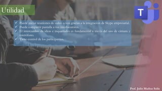 Prof. Julio Muñoz Solís
 Puede iniciar reuniones de video o voz gracias a la integración de Skype empresarial.
 Puede compartir pantalla a sus interlocutores.
 El intercambio de ideas e inquietudes es fundamental a través del uso de cámara y
micrófono.
 Tiene control de los participantes.
Utilidad
 
