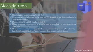 Prof. Julio Muñoz Solís
Modo de usarlo
 Debe tener las aplicaciones de Office 365.
 Una vez realizada la llamada, en la parte inferior aparecerán los siguientes botones:
Activar videollamada.
 Puede compartir pantalla o ceder el control.
 Debe programar previamente la reunión que se agendará en su calendario de
Microsoft.
 Puede obtener Teams gratis registrándose con una cuenta personal. Debe descargar
la aplicación de escritorio de Teams o que use la aplicación web de Teams.
 