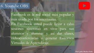 Prof. Julio Muñoz Solís
Facebook es la red social más popular y
más usada por los internautas.
En Facebook usted puede llevar a cabo
sesiones síncronas en vivo para sus
alumnos y alumnas y así dar clases,
videoconferencias o generar Entornos
Virtuales de Aprendizaje.
6. Youtube OBS
 
