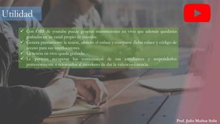 Prof. Julio Muñoz Solís
 Con OBS de youtube puede generar transmisiones en vivo que además quedarán
grabadas en su canal propio de youtube.
 Genera previamente la sesión, obtiene el enlace y comparte dicho enlace y código de
acceso para sus interlocutores.
 La sesión en vivo queda grabada.
 Le permite recuperar los comentarios de sus estudiantes y responderlos
posteriormente o retomarlos al momento de dar la videoconferencia.
Utilidad
 