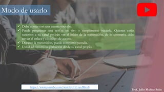 Prof. Julio Muñoz Solís
Modo de usarlo
 Debe contar con una cuenta youtube.
 Puede programar una sesión en vivo o simplemente iniciarla. Quienes están
suscritos a su canal podrán ver el inicio de la transmisión, de lo contrario, debe
enviar el enlace y el código de acceso.
 Durante la transmisión, puede compartir pantalla.
 Usted administra su grabación desde su canal propio.
https://www.youtube.com/watch?v=iF-wa38Iee8
 