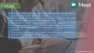 Prof. Julio Muñoz Solís
 Con “Meet” podrá tener sesiones síncronas de videoconferencia con sus alumnos o
formandos, desde una PC, Ipad o incluso celular.
 Podrá compartir pantalla con la presentación de apoyo a la clase, o bien podrá
proyectar documentos o imágenes para trabajar en la clase.
 Sus alumnos y alumnas podrán interactuar con usted externando sus dudas,
comentarios e inquietudes. Usted y entre ellos podrán verse a través de cámara y
escucharse por el micrófono de los dispositivos en los que se encuentren
conectados.
 Posee una sección de chat, en la que se pueden intercambiar ideas o externar dudas.
 Está enlazado con classroom y Google Calendar.
 Le permite grabar las sesiones de videoconferencia.
Utilidad
 