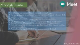 Prof. Julio Muñoz Solís
Modo de usarlo
 Se debe tener una cuenta en Gmail o bien en la Suite de Google.
 Hay que programar la sesión previamente, especificando el día y horario de la
reunión.
 Se debe enviar la invitación a sus participantes, vía correo electrónico.
 Hay que preparar previamente la sesión y los materiales que se van a proyectar.
 Durante la sesión, deben quedar bien claras las indicaciones de participación.
 Si usa una cuenta institucional, cada vez que algún usuario desee ingresar, tendrá que
pedirle autorización.
 Puede administrar la grabación de la sesión, desde su cuenta de Gmail.
 