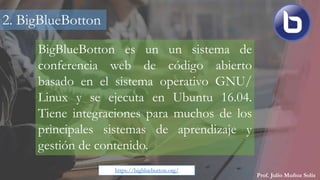 Prof. Julio Muñoz Solís
BigBlueBotton es un un sistema de
conferencia web de código abierto
basado en el sistema operativo GNU/
Linux y se ejecuta en Ubuntu 16.04.
Tiene integraciones para muchos de los
principales sistemas de aprendizaje y
gestión de contenido.
2. BigBlueBotton
https://bigbluebutton.org/
 