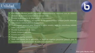Prof. Julio Muñoz Solís
 Con BibBlueBotton puedes organizar videoconferencias síncronas con un número
ilimitado de alumnos conectados en tiempo real.
 Permite la proyección de diapositivas o documentos.
 Posee un menú de chat y un registro de los participantes a quienes puede observar
con cámara y escucharlos en el micrófono.
 Tiene control parental para bloquear a algún usuario, tanto su micrófono, cámara
como a él mismo.
 Permite la proyección de video.
 Puede compartir pantalla.
 Genera encuestas.
 Permite grabar las sesiones.
 Todo esto dentro de la aplicación, es decir no requiere proyectar pantalla para la
transferencia en la proyección de archivos o materiales.
Utilidad
 