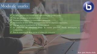 Prof. Julio Muñoz Solís
Modo de usarlo
 Se debe generar una cuenta en la aplicación para poder usarlo.
 Hay que programar previamente las sesiones.
 Preparar previamente los materiales a proyectar.
 Mantenerse al tanto de las participaciones de los alumnos conectados.
 Hay que activar la grabación de forma manual.
 La grabación de administra desde la cuenta personal. Puede descargarse o
compartirse.
 Para la conexión se debe enviar el enlace de conexión.
 