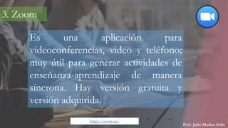 Prof. Julio Muñoz Solís
Es una aplicación para
videoconferencias, video y teléfono;
muy útil para generar actividades de
enseñanza-aprendizaje de manera
síncrona. Hay versión gratuita y
versión adquirida.
3. Zoom
https://zoom.us/
 