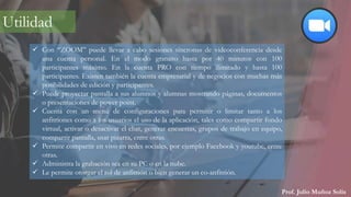 Prof. Julio Muñoz Solís
 Con “ZOOM” puede llevar a cabo sesiones síncronas de videoconferencia desde
una cuenta personal. En el modo gratuito hasta por 40 minutos con 100
participantes máximo. En la cuenta PRO con tiempo ilimitado y hasta 100
participantes. Existen también la cuenta empresarial y de negocios con muchas más
posibilidades de edición y participantes.
 Puede proyectar pantalla a sus alumnos y alumnas mostrando páginas, documentos
o presentaciones de power point.
 Cuenta con un menú de configuraciones para permitir o limitar tanto a los
anfitriones como a los usuarios el uso de la aplicación, tales como compartir fondo
virtual, activar o desactivar el chat, generar encuestas, grupos de trabajo en equipo,
compartir pantalla, usar pizarra, entre otras.
 Permite compartir en vivo en redes sociales, por ejemplo Facebook y youtube, entre
otras.
 Administra la grabación sea en su PC o en la nube.
 Le permite otorgar el rol de anfitrión o bien generar un co-anfitrión.
Utilidad
 