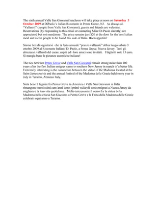 The sixth annual Valle San Giovanni luncheon will take place at noon on Saturday 3
October 2009 at DiPaolo’s Italian Ristorante in Penns Grove, NJ. As always all
“Vallaroli” (people from Valle San Giovanni), guests and friends are welcome.
Reservations (by responding to this email or contacting Mike Di Paolo directly) are
appreciated but not mandatory. The price remains just $20 at the door for the best Italian
meal and nicest people to be found this side of Italia. Buon appetito!

Siamo lieti di segnalarvi che la festa annuale “pranzo vallarolo” abbia luogo sabato 3
ottobre 2009 al Ristorante Italiano Di Paolo, a Penns Grove, Nuova Jersey. Tutti gli
abruzzesi, vallaroli del cuore, ospiti ed i loro amici sono invitati. I biglietti solo 13 euro.
Si mangia bene le pietanze autentiche italiane!

The ties between Penns Grove and Valle San Giovanni remain strong more than 100
years after the first Italian emigres came to southern New Jersey in search of a better life.
Extremely interesting is the connection between the statue of the Madonna located at the
Saint James parish and the annual festival of the Madonna delle Grazie held every year in
July in Teramo, Abruzzo Italy.

Nota bene: I legami fra Penns Grove in America e Valle San Giovanni in Italia
rimangono strettissimi cent’anni dopo i primi vallaroli sono emigrati a Nuova Jersey da
migliorare la loro vita quotidiana. Molto interessante il nesso fra la statua della
Madonna nella chiesa San Giacomo a Penns Grove e la Festa della Madonna delle Grazie
celebrato ogni anno a Teramo.
 