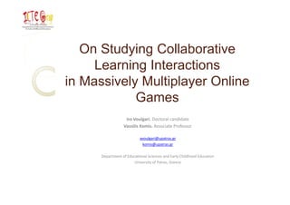 On Studying Collaborative
     Learning Interactions
in Massively Multiplayer Online
            Games
                   Iro Voulgari. Doctoral candidate
                  Vassilis Komis. Associate Professor  

                           avoulgari@upatras.gr
                            komis@upatras.gr

      Department of Educational Sciences and Early Childhood Education
                        University of Patras, Greece
 