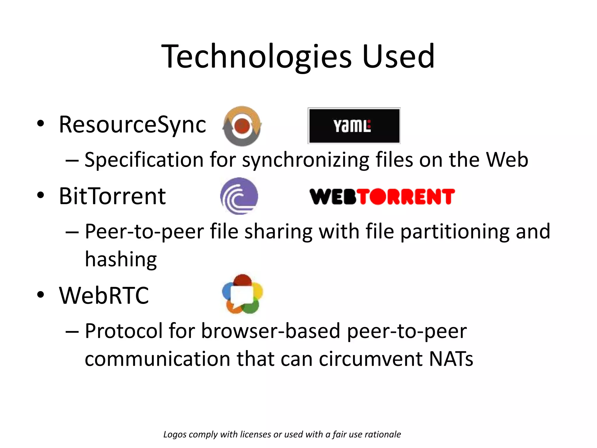 Technologies Used
• ResourceSync
– Specification for synchronizing files on the Web
• BitTorrent
– Peer-to-peer file sharing with file partitioning and
hashing
• WebRTC
– Protocol for browser-based peer-to-peer
communication that can circumvent NATs
Logos comply with licenses or used with a fair use rationale
 