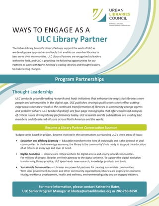 WAYS TO ENGAGE AS A
ULC Library Partner
The Urban Library Council’s Library Partners support the work of ULC as
we develop new approaches and tools that enable our member libraries to
best serve their communities. ULC Library Partners are recognized as leaders
within the field, and ULC is providing the following opportunities for our
Partners to work with North America’s leading libraries and thought leaders
to make lasting changes.
Program Partnerships
Thought Leadership
ULC conducts groundbreaking research and leads initiatives that enhance the ways that libraries serve
people and communities in the digital age. ULC publishes strategic publications that reflect cutting-
edge topics that are critical to the continued transformation of libraries as community change agents
and problem solvers. ULC Leadership Briefs are four-page monographs that offer condensed analyses
of critical issues driving library performance today. ULC research and its publications are used by ULC
members and libraries of all sizes across North America and the world.
Become a Library Partner Conversation Sponsor
Budget varies based on project. Become involved in the conversations surrounding ULC’s three areas of focus:
•	 Education and Lifelong Learning — Education transforms the lives of individuals and is the bedrock of vital
communities. In the knowledge economy, the library is the community’s hub ready to support the education
of all citizens at every age and level of need.
•	 Digital Evolution — Libraries are critical anchors for digital access and equity in local communities.
For millions of people, libraries are their gateway to the digital universe. To support the digital evolution
transforming library practice, ULC spearheads new research, knowledge products and tools.
•	 Sustainable Communities — Libraries are powerful partners for creating sustainable communities.
With local government, business and other community organizations, libraries are engines for economic
vitality, workforce development, health and wellness, environmental quality and an engaged citizenry.
For more information, please contact Katherine Bates,
ULC Senior Program Manager at kbates@urbanlibraries.org or 202-750-8650
 