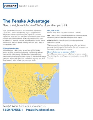 The Penske Advantage
Need the right vehicles now? We’re closer than you think.
From New York to California - and everywhere in between             Dial, click or visit.
- you’ll nd a Penske rental facility in your neighborhood.          Penske offers three easy ways to reserve a vehicle:
We pride ourselves on providing the highest in customer
                                                                    Dial 1-800-PENSKE-1 and an experienced customer service
satisfaction, that’s why our eet is the newest and largest in the
                                                                    representative will take care of all your rental needs.
business. We offer more than 50,000 vehicles including vans,
straight trucks, tractors, atbeds, and refrigerator trucks. Match   Click PenskeTruckRental.com to complete your rental
our locations with our vehicle offerings and you won’t need to      reservations online.
look anywhere else.                                                 Visit your neighborhood Penske rental of ce and get the
                                                                    personal attention you’re looking for. Our staff of experts can
Driving you to success.                                             have a truck ready for you in minutes.
With more than 3,500 trained technicians at 700 Penske
service facilities across North America, your vehicles will get     Need a faster way to reserve a vehicle?
the attention they deserve. Penske offers industry-leading          Rental Express customers can call ahead to reserve a truck.
preventive maintenance for every truck in its eet, providing you    Then just sign the rental agreement, pick up the keys and hit
maximum uptime. We want your business to succeed and we’ll          the road.
do whatever it takes to help you meet your goals.




Ready? We’re here when you need us.
1-800-PENSKE-1                      PenskeTruckRental.com
 