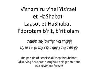 V'sham'ru v'nei Yis'rael
et HaShabat
Laasot et HaShabat
l'dorotam b'rit, b'rit olam
The people of Israel shall keep the Shabbat
Observing Shabbat throughout the generations
as a covenant forever