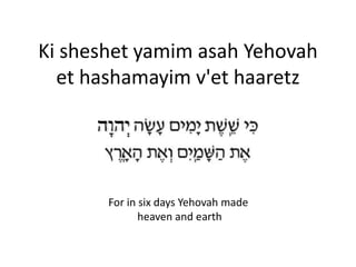 Ki sheshet yamim asah Yehovah
et hashamayim v'et haaretz
For in six days Yehovah made
heaven and earth