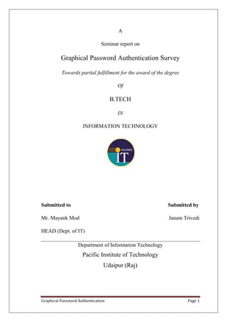 A

                               Seminar report on

          Graphical Password Authentication Survey

          Towards partial fulfillment for the award of the degree

                                      Of

                                    B.TECH

                                      IN

                     INFORMATION TECHNOLOGY




Submitted to                                               Submitted by

Mr. Mayank Mod                                              Janam Trivedi

HEAD (Dept. of IT)

                   Department of Information Technology
                     Pacific Institute of Technology
                                Udaipur (Raj)




Graphical Password Authentication                                   Page 1
 