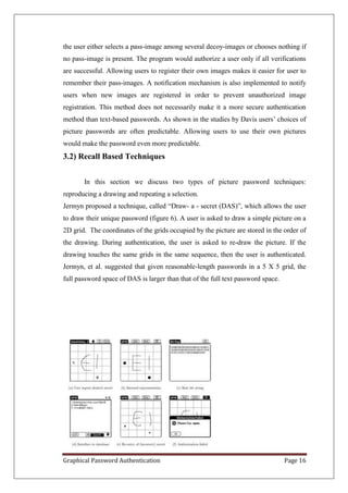 the user either selects a pass-image among several decoy-images or chooses nothing if
no pass-image is present. The program would authorize a user only if all verifications
are successful. Allowing users to register their own images makes it easier for user to
remember their pass-images. A notification mechanism is also implemented to notify
users when new images are registered in order to prevent unauthorized image
registration. This method does not necessarily make it a more secure authentication
method than text-based passwords. As shown in the studies by Davis users’ choices of
picture passwords are often predictable. Allowing users to use their own pictures
would make the password even more predictable.
3.2) Recall Based Techniques


       In this section we discuss two types of picture password techniques:
reproducing a drawing and repeating a selection.
Jermyn proposed a technique, called “Draw- a - secret (DAS)”, which allows the user
to draw their unique password (figure 6). A user is asked to draw a simple picture on a
2D grid. The coordinates of the grids occupied by the picture are stored in the order of
the drawing. During authentication, the user is asked to re-draw the picture. If the
drawing touches the same grids in the same sequence, then the user is authenticated.
Jermyn, et al. suggested that given reasonable-length passwords in a 5 X 5 grid, the
full password space of DAS is larger than that of the full text password space.




Graphical Password Authentication                                                 Page 16
 