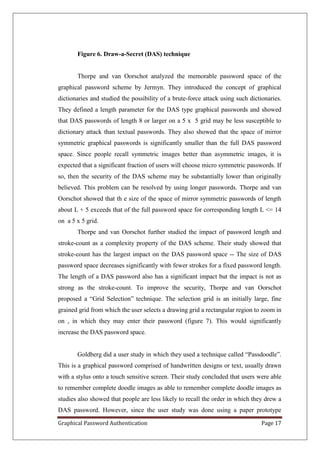 Figure 6. Draw-a-Secret (DAS) technique


       Thorpe and van Oorschot analyzed the memorable password space of the
graphical password scheme by Jermyn. They introduced the concept of graphical
dictionaries and studied the possibility of a brute-force attack using such dictionaries.
They defined a length parameter for the DAS type graphical passwords and showed
that DAS passwords of length 8 or larger on a 5 x 5 grid may be less susceptible to
dictionary attack than textual passwords. They also showed that the space of mirror
symmetric graphical passwords is significantly smaller than the full DAS password
space. Since people recall symmetric images better than asymmetric images, it is
expected that a significant fraction of users will choose micro symmetric passwords. If
so, then the security of the DAS scheme may be substantially lower than originally
believed. This problem can be resolved by using longer passwords. Thorpe and van
Oorschot showed that th e size of the space of mirror symmetric passwords of length
about L + 5 exceeds that of the full password space for corresponding length L <= 14
on a 5 x 5 grid.
       Thorpe and van Oorschot further studied the impact of password length and
stroke-count as a complexity property of the DAS scheme. Their study showed that
stroke-count has the largest impact on the DAS password space -- The size of DAS
password space decreases significantly with fewer strokes for a fixed password length.
The length of a DAS password also has a significant impact but the impact is not as
strong as the stroke-count. To improve the security, Thorpe and van Oorschot
proposed a “Grid Selection” technique. The selection grid is an initially large, fine
grained grid from which the user selects a drawing grid a rectangular region to zoom in
on , in which they may enter their password (figure 7). This would significantly
increase the DAS password space.


       Goldberg did a user study in which they used a technique called “Passdoodle”.
This is a graphical password comprised of handwritten designs or text, usually drawn
with a stylus onto a touch sensitive screen. Their study concluded that users were able
to remember complete doodle images as able to remember complete doodle images as
studies also showed that people are less likely to recall the order in which they drew a
DAS password. However, since the user study was done using a paper prototype

Graphical Password Authentication                                                Page 17
 