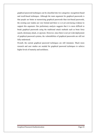 graphical password techniques can be classified into two categories: recognition-based
and recall-based techniques. Although the main argument for graphical passwords is
that people are better at memorizing graphical passwords than text-based passwords,
the existing user studies are very limited and there is n ot yet convincing evidence to
support this argument. Our preliminary analysis suggests that it is more difficult to
break graphical passwords using the traditional attack methods such as brute force
search, dictionary attack, or spyware. However, since there is not yet wide deployment
of graphical password systems, the vulnerabilities of graphical passwords are still not
fully understood.
Overall, the current graphical password techniques are still immature. Much more
research and user studies are needed for graphical password techniques to achieve
higher levels of maturity and usefulness.




Graphical Password Authentication                                              Page 23
 